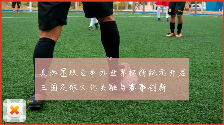 美加墨联合举办世界杯新纪元开启三国足球文化共融与赛事创新