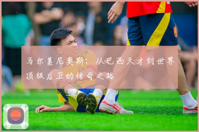 马尔基尼奥斯：从巴西天才到世界顶级后卫的传奇之路