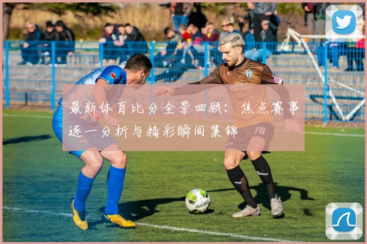 最新体育比分全景回顾：焦点赛事逐一分析与精彩瞬间集锦