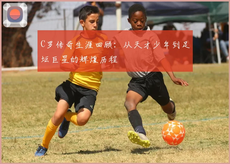 C罗传奇生涯回顾：从天才少年到足坛巨星的辉煌历程