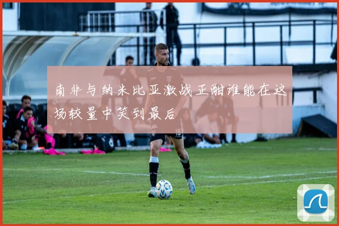 南非与纳米比亚激战正酣谁能在这场较量中笑到最后