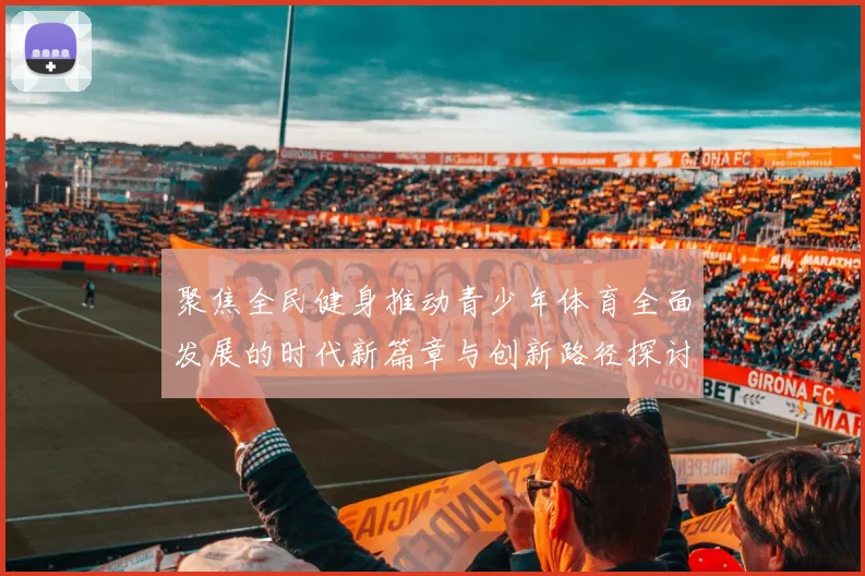 聚焦全民健身推动青少年体育全面发展的时代新篇章与创新路径探讨