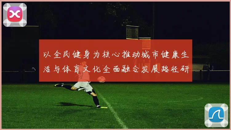 以全民健身为核心推动城市健康生活与体育文化全面融合发展路径研究