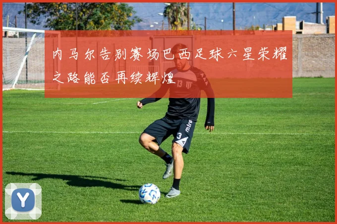 内马尔告别赛场巴西足球六星荣耀之路能否再续辉煌