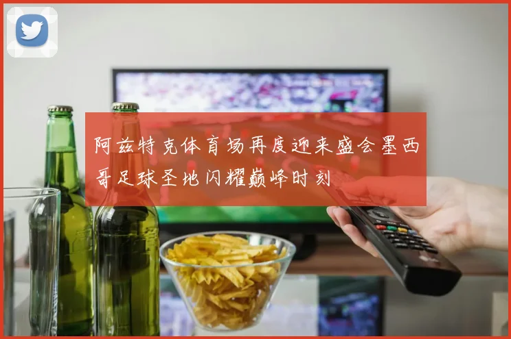 阿兹特克体育场再度迎来盛会墨西哥足球圣地闪耀巅峰时刻
