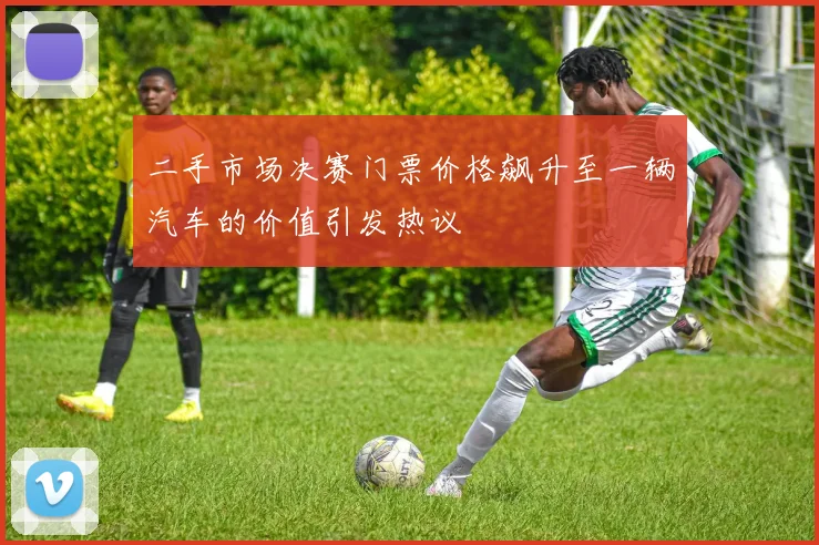 二手市场决赛门票价格飙升至一辆汽车的价值引发热议