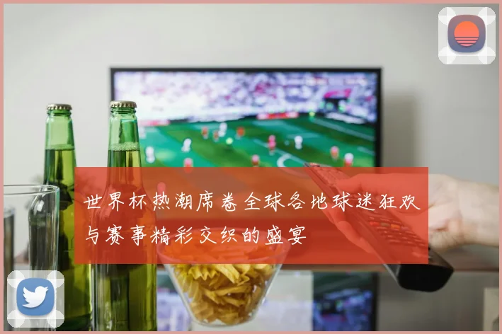 世界杯热潮席卷全球各地球迷狂欢与赛事精彩交织的盛宴