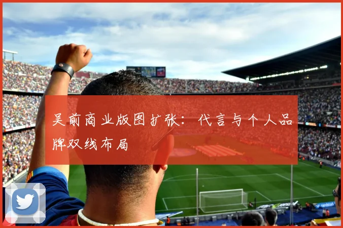 吴前商业版图扩张：代言与个人品牌双线布局