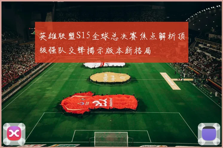 英雄联盟S15全球总决赛焦点解析顶级强队交锋揭示版本新格局