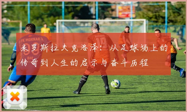 米罗斯拉夫克洛泽：从足球场上的传奇到人生的启示与奋斗历程