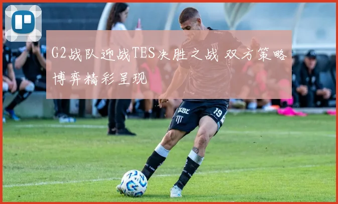 G2战队迎战TES决胜之战 双方策略博弈精彩呈现
