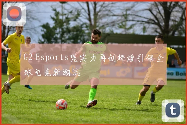 G2 Esports凭实力再创辉煌引领全球电竞新潮流