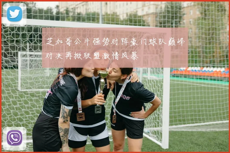 芝加哥公牛强势对阵豪门球队巅峰对决再掀联盟激情风暴